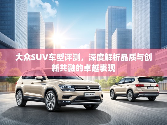 大众SUV车型评测,深度解析品质与创新共融的卓越表现 大众SUV车型评测,深度解析品质与创新共融的卓越表现