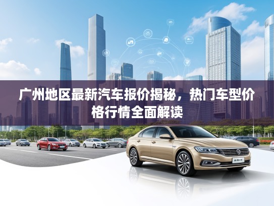 广州地区最新汽车报价揭秘,热门车型价格行情全面解读 广州地区最新汽车报价揭秘,热门车型价格行情全面解读