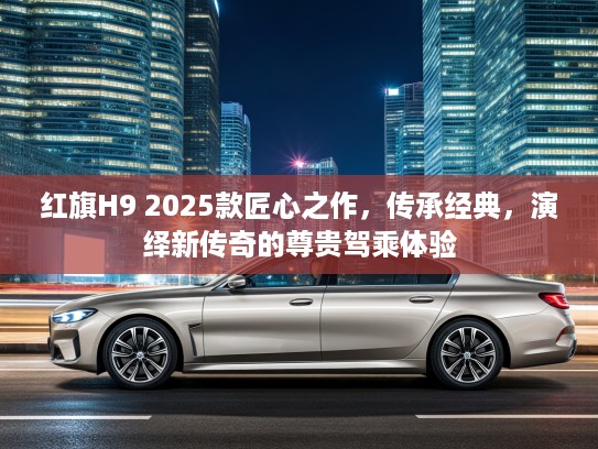 红旗H9 2025款匠心之作,传承经典,演绎新传奇的尊贵驾乘体验 红旗H9 2025款匠心之作,传承经典,演绎新传奇的尊贵驾乘体验