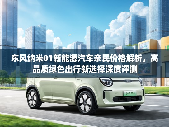 东风纳米01新能源汽车亲民价格解析，高品质绿色出行新选择深度评测