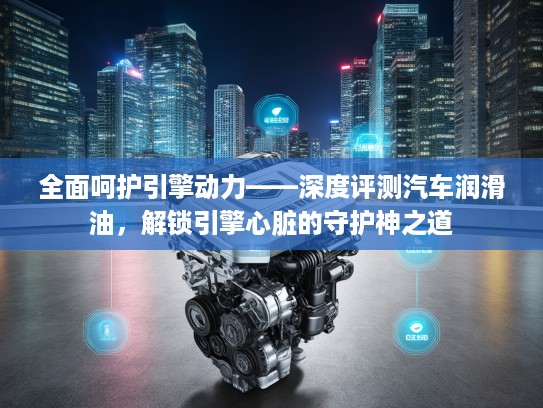 全面呵护引擎动力——深度评测汽车润滑油，解锁引擎心脏的守护神之道