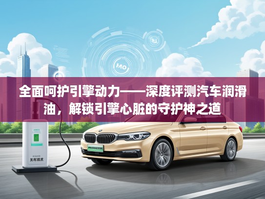 全面呵护引擎动力——深度评测汽车润滑油，解锁引擎心脏的守护神之道