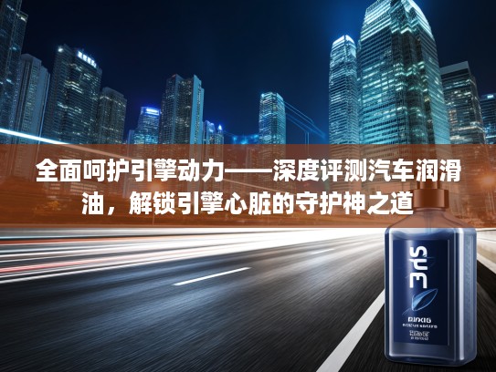 全面呵护引擎动力——深度评测汽车润滑油，解锁引擎心脏的守护神之道