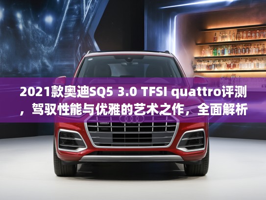 2021款奥迪SQ5 3.0 TFSI quattro评测,驾驭性能与优雅的艺术之作,全面解析豪华SUV新标杆 2021款奥迪SQ5 3.0 TFSI quattro评测,驾驭性能与优雅的艺术之作,全面解析豪华SUV新标杆