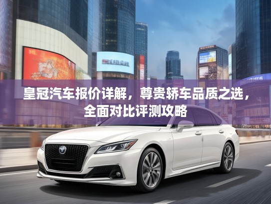 皇冠汽车报价详解，尊贵轿车品质之选，全面对比评测攻略