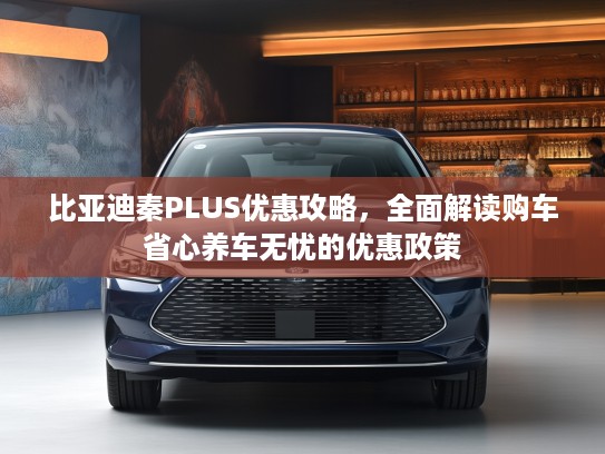 比亚迪秦PLUS优惠攻略，全面解读购车省心养车无忧的优惠政策