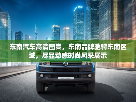 东南汽车高清图赏，东南品牌驰骋东南区域，尽显动感时尚风采展示