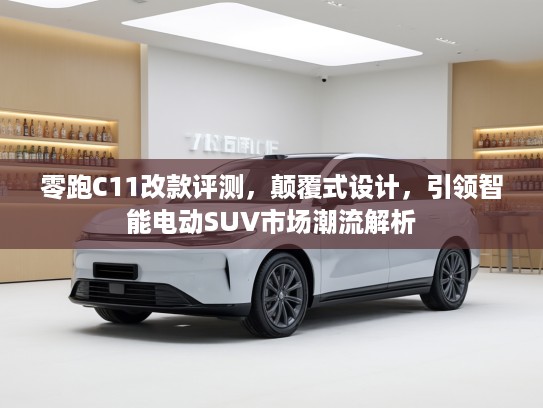 零跑C11改款评测，颠覆式设计，引领智能电动SUV市场潮流解析