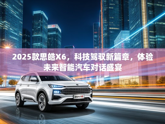 2025款思皓X6，科技驾驭新篇章，体验未来智能汽车对话盛宴