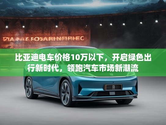 比亚迪电车价格10万以下，开启绿色出行新时代，领跑汽车市场新潮流