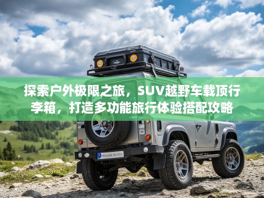 探索户外极限之旅，SUV越野车载顶行李箱，打造多功能旅行体验搭配攻略