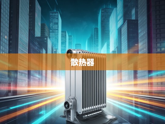 汽车散热器，守护汽车引擎稳定运行的隐形英雄，选购指南揭秘！