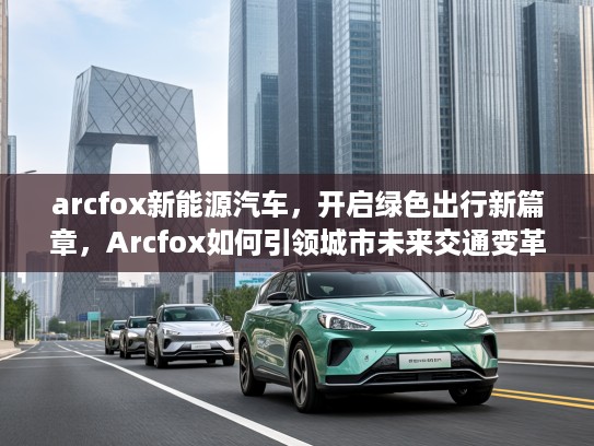 arcfox新能源汽车，开启绿色出行新篇章，Arcfox如何引领城市未来交通变革？