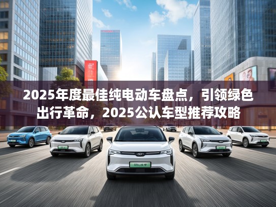 2025年度最佳纯电动车盘点，引领绿色出行革命，2025公认车型推荐攻略
