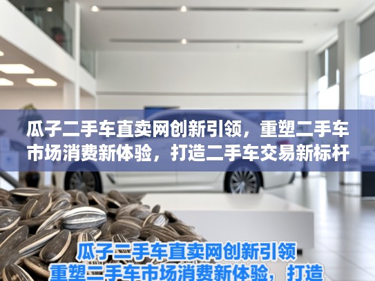 瓜子二手车直卖网创新引领，重塑二手车市场消费新体验，打造二手车交易新标杆