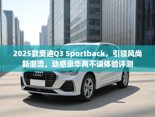2025款奥迪Q3 Sportback，引领风尚新潮流，动感豪华两不误体验评测