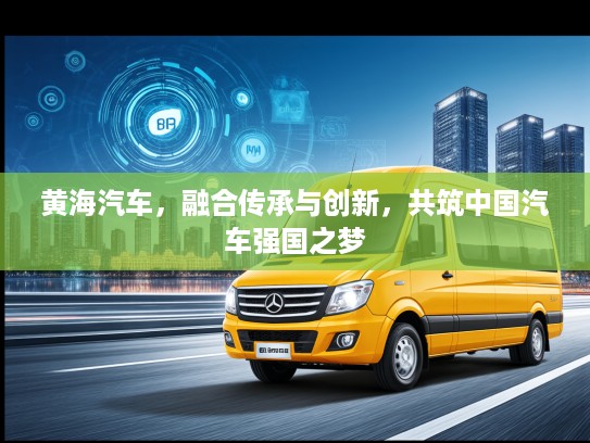 黄海汽车，融合传承与创新，共筑中国汽车强国之梦