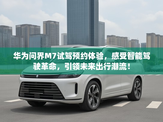 华为问界M7试驾预约体验，感受智能驾驶革命，引领未来出行潮流！