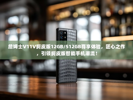 詹姆士V11V鳄皮版12GB/512GB尊享体验，匠心之作，引领鳄皮版智能手机潮流！