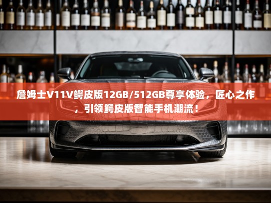 詹姆士V11V鳄皮版12GB/512GB尊享体验，匠心之作，引领鳄皮版智能手机潮流！