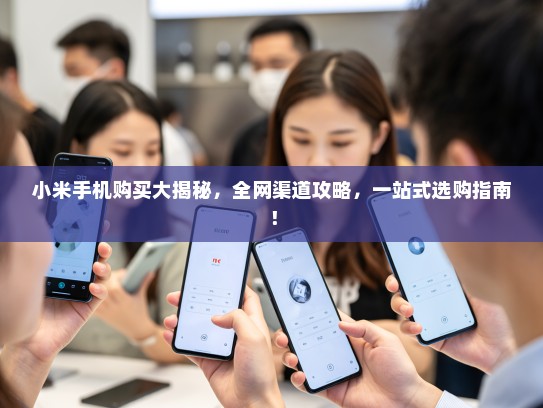 小米手机购买大揭秘，全网渠道攻略，一站式选购指南！