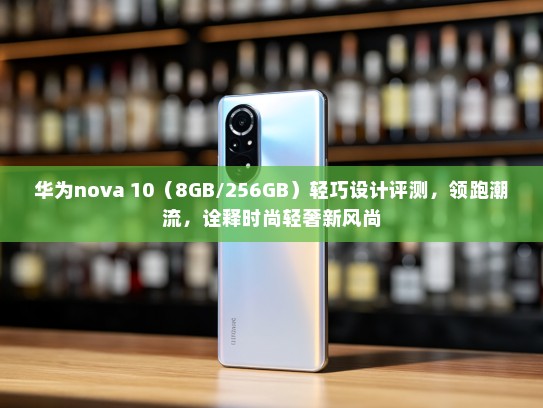 华为nova 10（8GB/256GB）轻巧设计评测，领跑潮流，诠释时尚轻奢新风尚