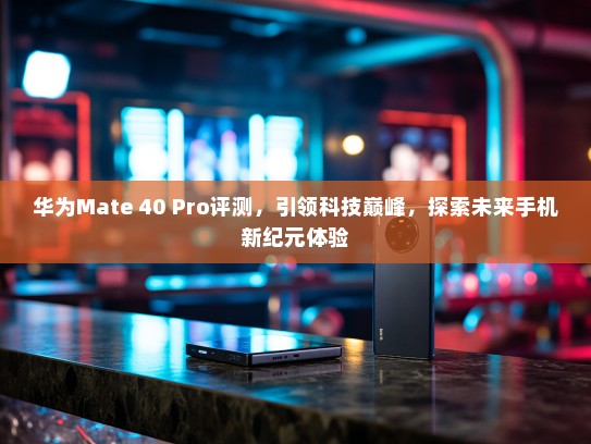 华为Mate 40 Pro评测，引领科技巅峰，探索未来手机新纪元体验