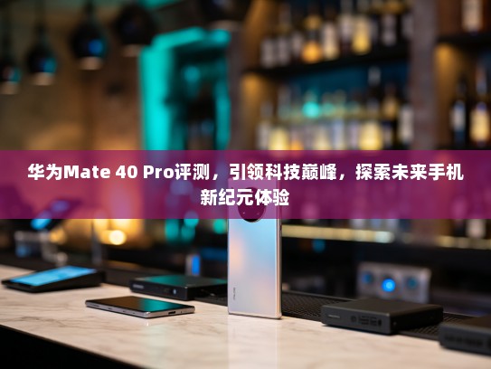 华为Mate 40 Pro评测，引领科技巅峰，探索未来手机新纪元体验
