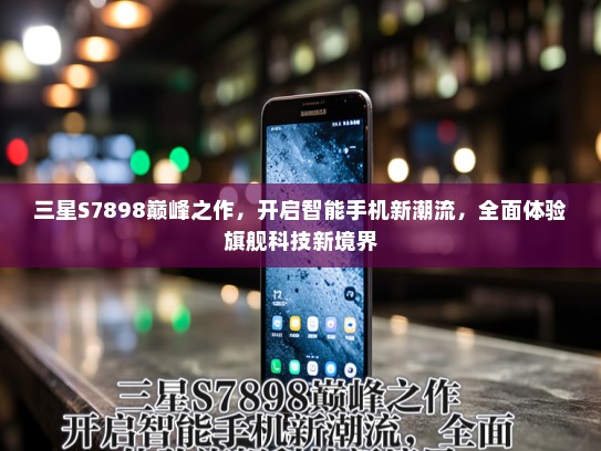 三星S7898巅峰之作，开启智能手机新潮流，全面体验旗舰科技新境界