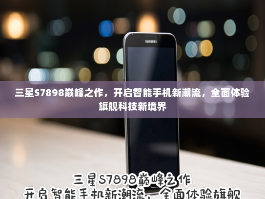 三星S7898巅峰之作，开启智能手机新潮流，全面体验旗舰科技新境界