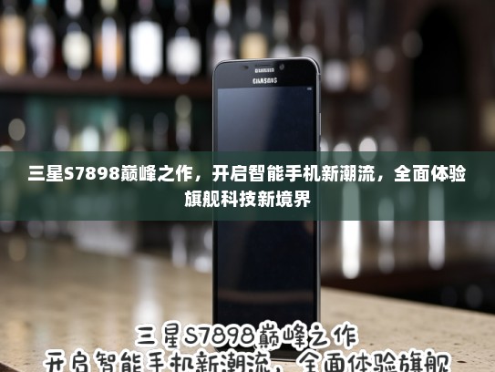 三星S7898巅峰之作，开启智能手机新潮流，全面体验旗舰科技新境界