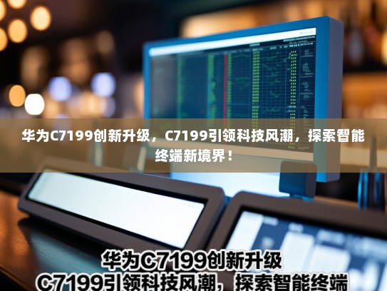 华为C7199创新升级，C7199引领科技风潮，探索智能终端新境界！