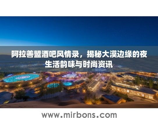阿拉善盟酒吧风情录，揭秘大漠边缘的夜生活韵味与时尚资讯