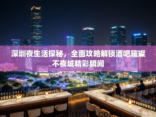 深圳夜生活探秘，全面攻略解锁酒吧璀璨不夜城精彩瞬间