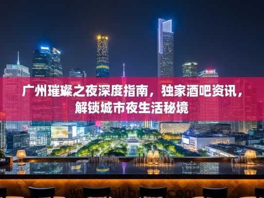 广州璀璨之夜深度指南，独家酒吧资讯，解锁城市夜生活秘境