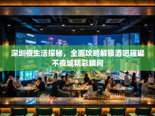 深圳夜生活探秘，全面攻略解锁酒吧璀璨不夜城精彩瞬间