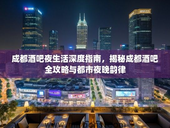 成都酒吧夜生活深度指南，揭秘成都酒吧全攻略与都市夜晚韵律