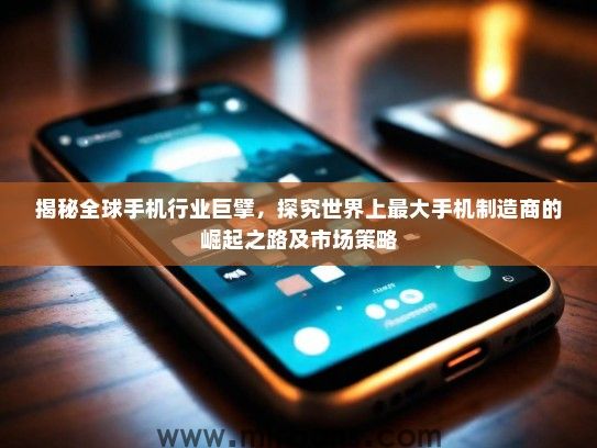 揭秘全球手机行业巨擘，探究世界上最大手机制造商的崛起之路及市场策略