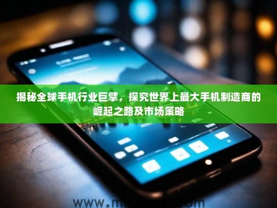 揭秘全球手机行业巨擘，探究世界上最大手机制造商的崛起之路及市场策略
