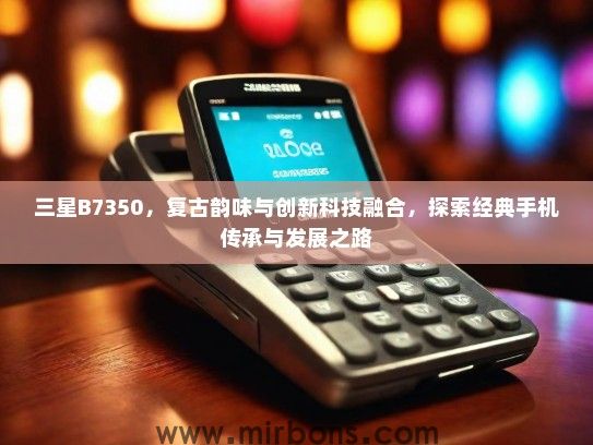 三星B7350，复古韵味与创新科技融合，探索经典手机传承与发展之路