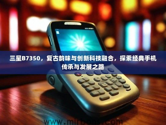 三星B7350，复古韵味与创新科技融合，探索经典手机传承与发展之路