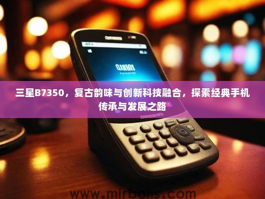 三星B7350，复古韵味与创新科技融合，探索经典手机传承与发展之路