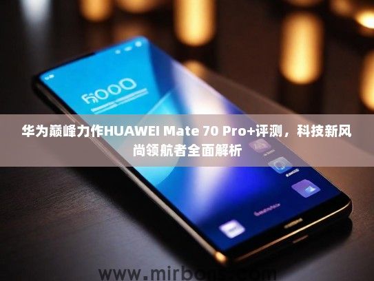 华为巅峰力作HUAWEI Mate 70 Pro+评测，科技新风尚领航者全面解析