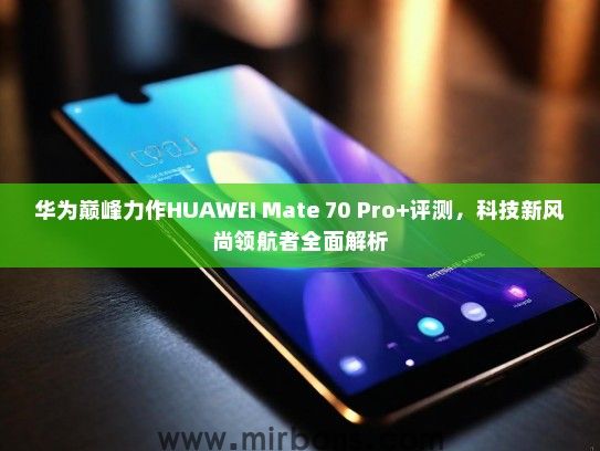 华为巅峰力作HUAWEI Mate 70 Pro+评测，科技新风尚领航者全面解析