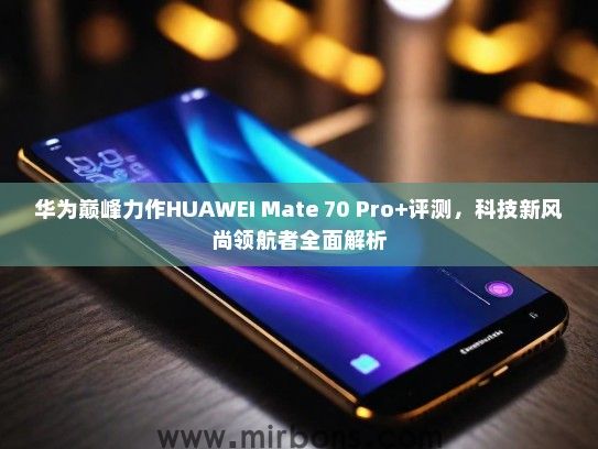 华为巅峰力作HUAWEI Mate 70 Pro+评测，科技新风尚领航者全面解析