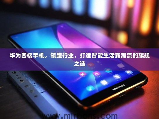 华为四核手机，领跑行业，打造智能生活新潮流的旗舰之选