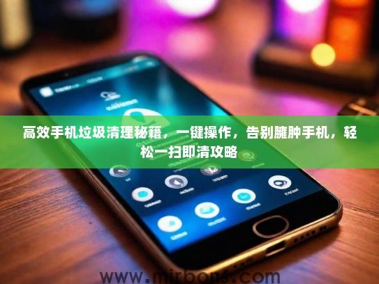 高效手机垃圾清理秘籍，一键操作，告别臃肿手机，轻松一扫即清攻略