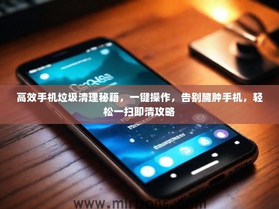 高效手机垃圾清理秘籍，一键操作，告别臃肿手机，轻松一扫即清攻略