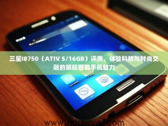 三星I8750（ATIV S/16GB）评测，体验科技与时尚交融的旗舰智能手机魅力