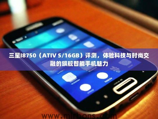 三星I8750（ATIV S/16GB）评测，体验科技与时尚交融的旗舰智能手机魅力